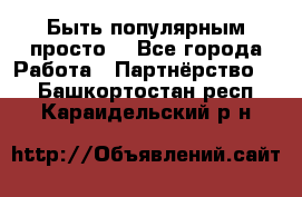 Быть популярным просто! - Все города Работа » Партнёрство   . Башкортостан респ.,Караидельский р-н